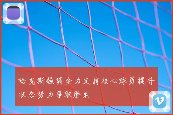 哈克斯强调全力支持核心球员提升状态努力争取胜利