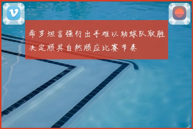 希罗坦言强行出手难以助球队取胜决定顺其自然顺应比赛节奏