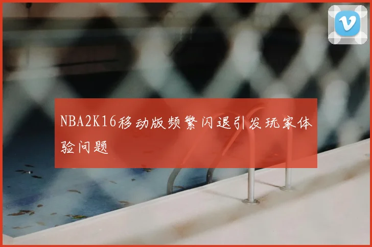 NBA2K16移动版频繁闪退引发玩家体验问题
