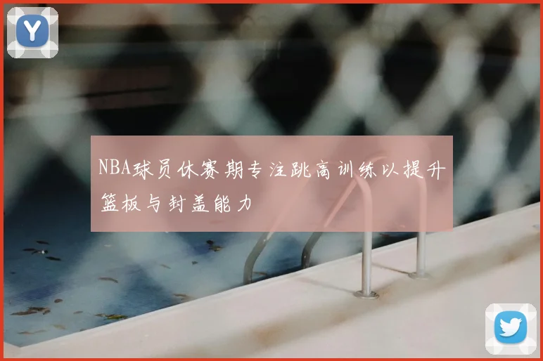 NBA球员休赛期专注跳高训练以提升篮板与封盖能力