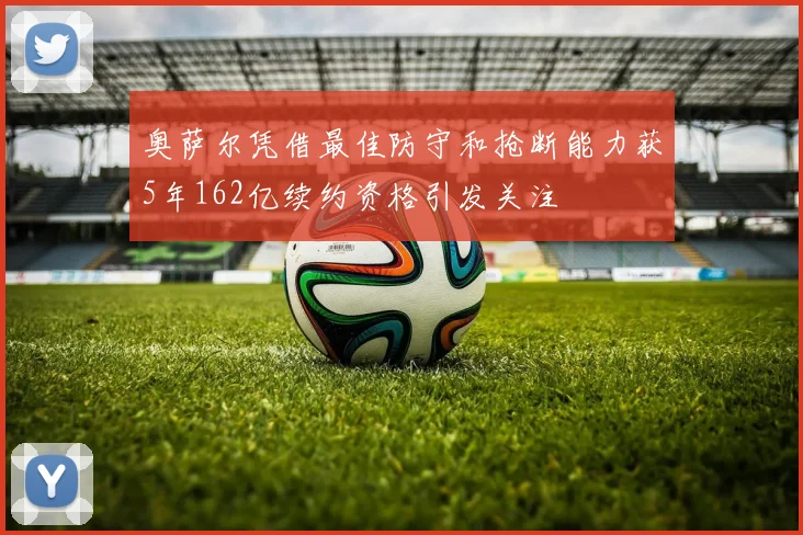 奥萨尔凭借最佳防守和抢断能力获5年162亿续约资格引发关注