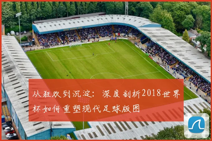 从狂欢到沉淀:深度剖析2018世界杯如何重塑现代足球版图