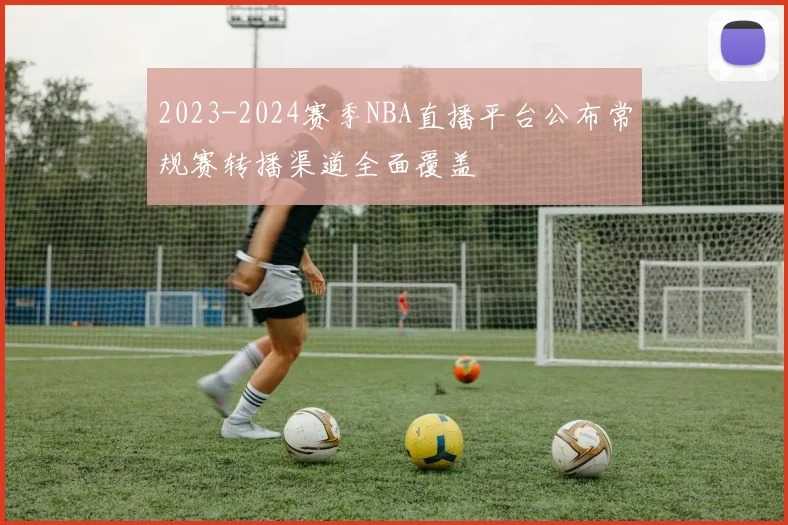 2023-2024赛季NBA直播平台公布常规赛转播渠道全面覆盖
