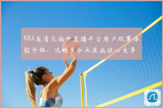 NBA高清无插件直播平台用户观赛体验升级,流畅度和画质成核心竞争力