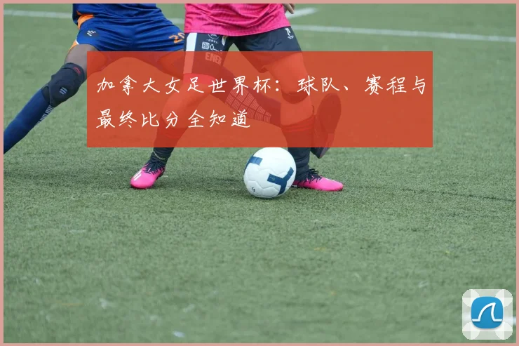 加拿大女足世界杯：球队、赛程与最终比分全知道