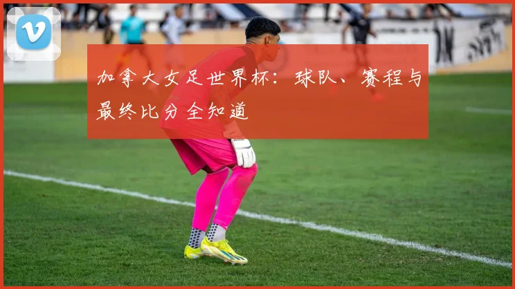 加拿大女足世界杯：球队、赛程与最终比分全知道