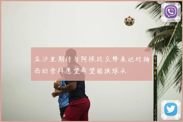 亚沙里期待与阿根廷交锋表达对梅西的崇拜愿望希望能换球衣