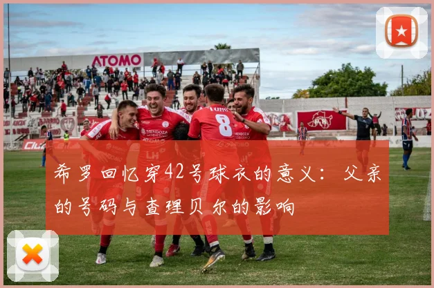 希罗回忆穿42号球衣的意义:父亲的号码与查理贝尔的影响
