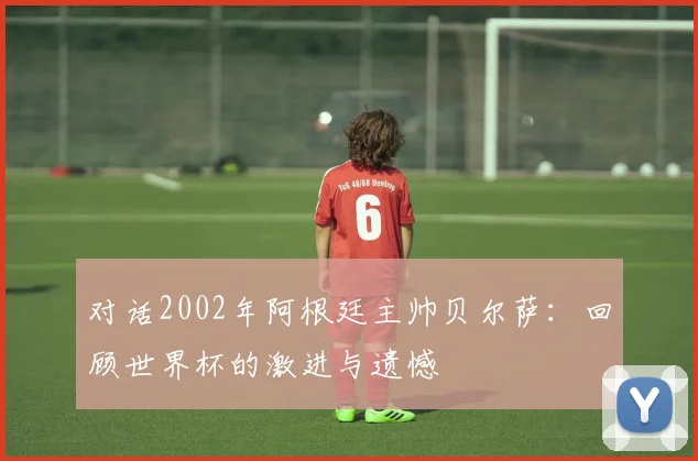 对话2002年阿根廷主帅贝尔萨：回顾世界杯的激进与遗憾