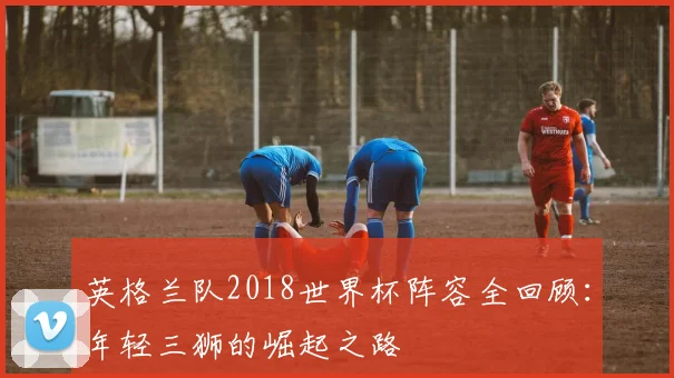 英格兰队2018世界杯阵容全回顾：年轻三狮的崛起之路