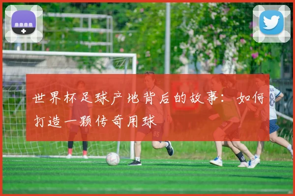 世界杯足球产地背后的故事:如何打造一颗传奇用球