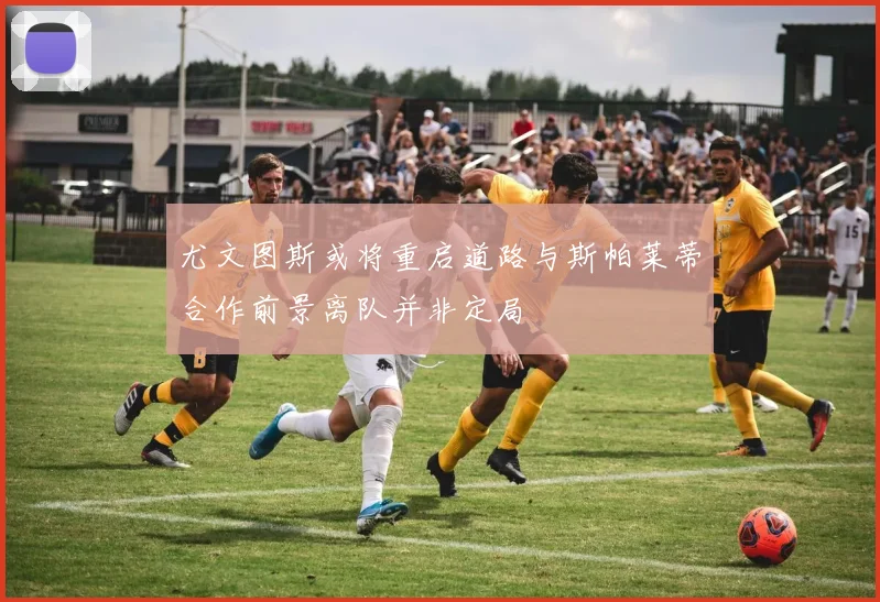 尤文图斯或将重启道路与斯帕莱蒂合作前景离队并非定局