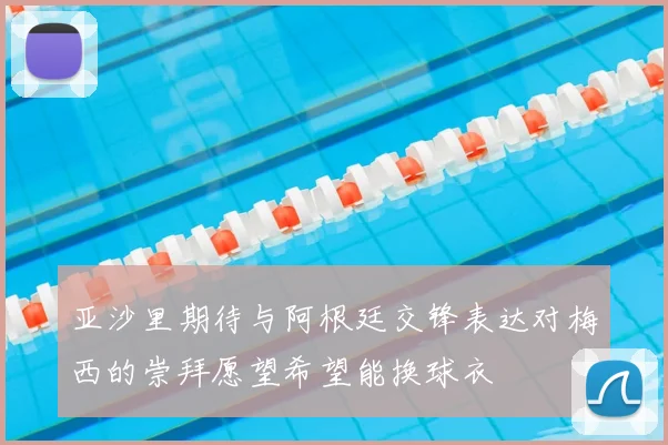 亚沙里期待与阿根廷交锋表达对梅西的崇拜愿望希望能换球衣