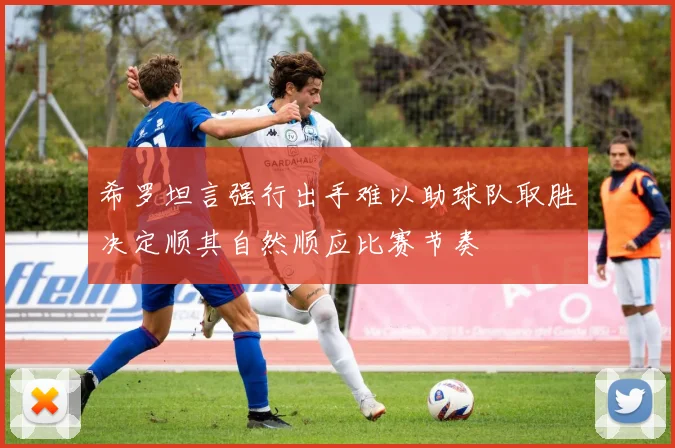 希罗坦言强行出手难以助球队取胜决定顺其自然顺应比赛节奏