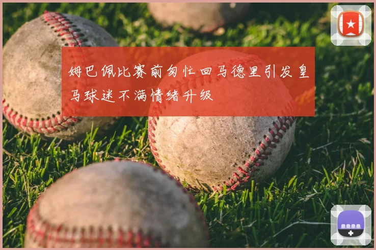 姆巴佩比赛前匆忙回马德里引发皇马球迷不满情绪升级