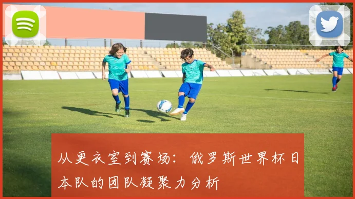 从更衣室到赛场：俄罗斯世界杯日本队的团队凝聚力分析