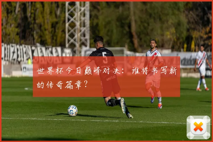 世界杯今日巅峰对决：谁将书写新的传奇篇章？