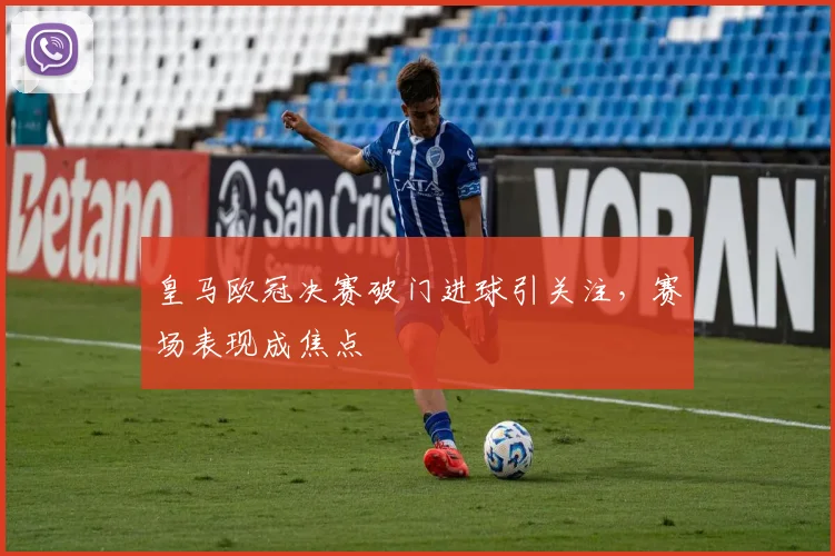 皇马欧冠决赛破门进球引关注，赛场表现成焦点