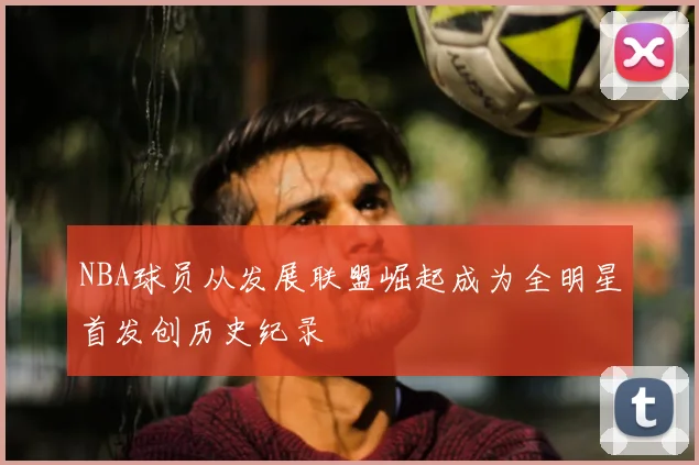 NBA球员从发展联盟崛起成为全明星首发创历史纪录