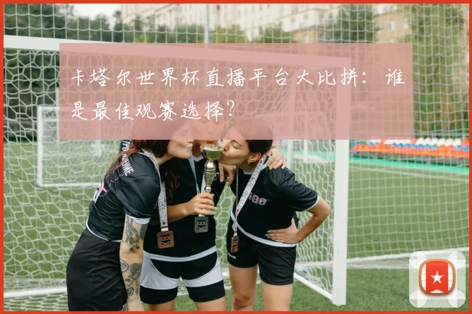 卡塔尔世界杯直播平台大比拼:谁是最佳观赛选择?