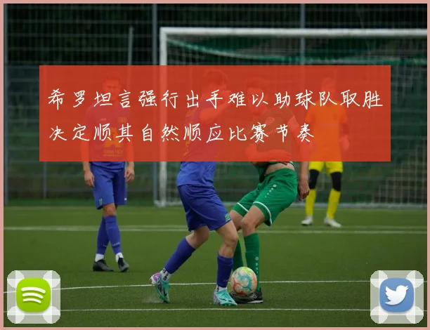 希罗坦言强行出手难以助球队取胜决定顺其自然顺应比赛节奏