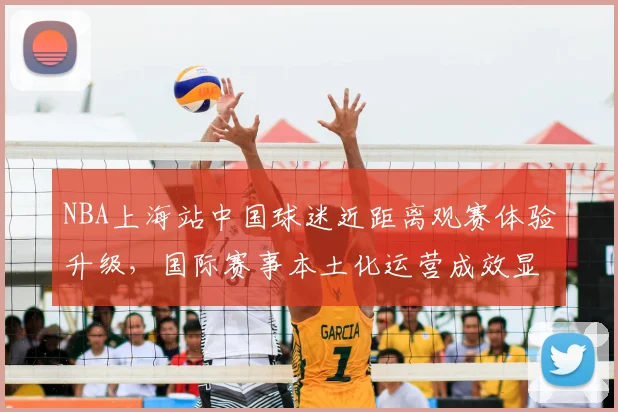 NBA上海站中国球迷近距离观赛体验升级，国际赛事本土化运营成效显著