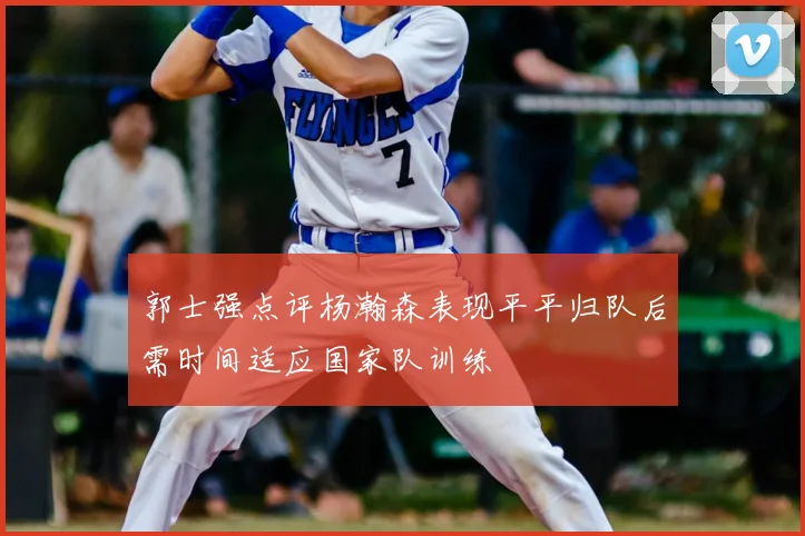 郭士强点评杨瀚森表现平平归队后需时间适应国家队训练