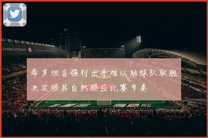 希罗坦言强行出手难以助球队取胜决定顺其自然顺应比赛节奏