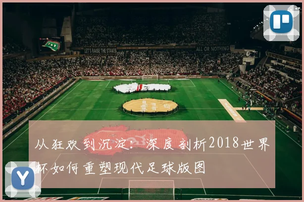 从狂欢到沉淀:深度剖析2018世界杯如何重塑现代足球版图