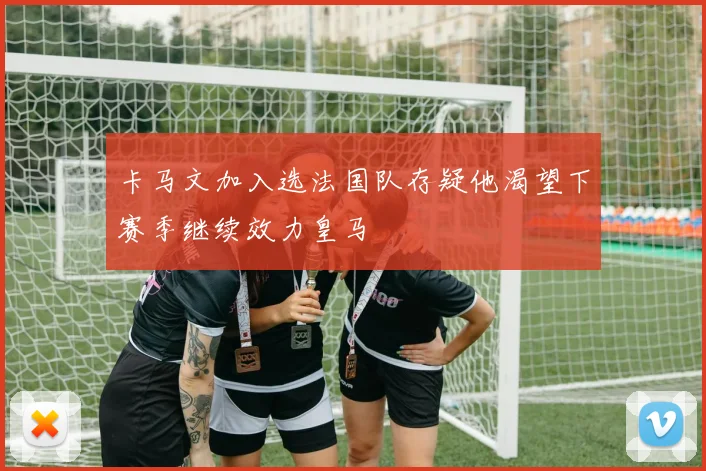 卡马文加入选法国队存疑他渴望下赛季继续效力皇马