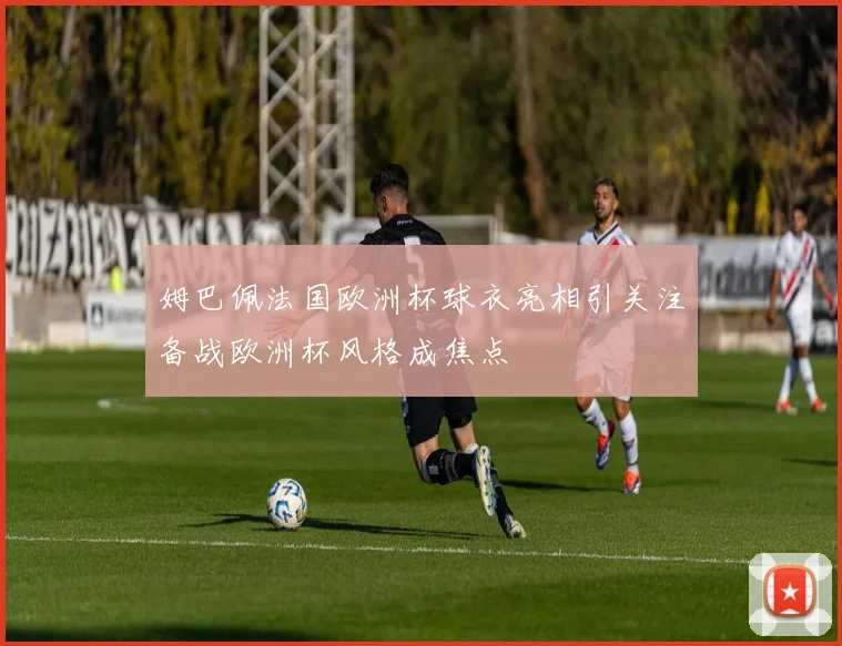 姆巴佩法国欧洲杯球衣亮相引关注备战欧洲杯风格成焦点