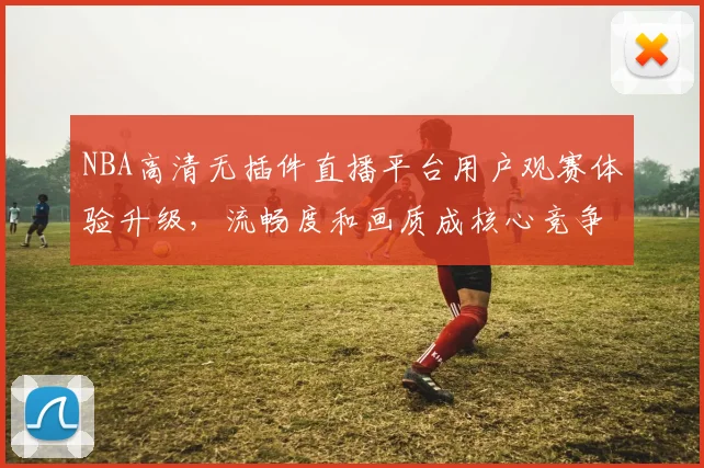 NBA高清无插件直播平台用户观赛体验升级,流畅度和画质成核心竞争力