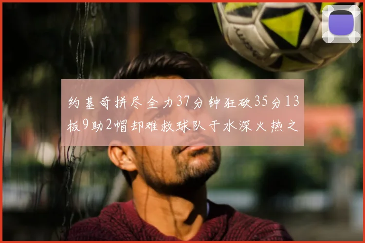 约基奇拼尽全力37分钟狂砍35分13板9助2帽却难救球队于水深火热之中