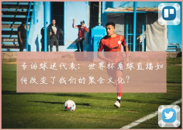 专访球迷代表：世界杯看球直播如何改变了我们的聚会文化？