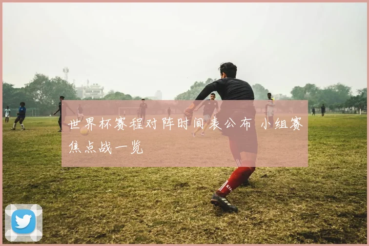 世界杯赛程对阵时间表公布 小组赛焦点战一览