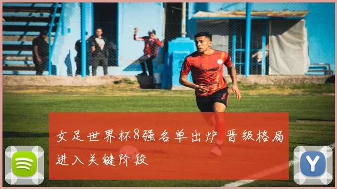 女足世界杯8强名单出炉 晋级格局进入关键阶段