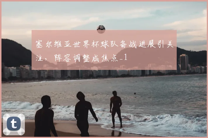塞尔维亚世界杯球队备战进展引关注，阵容调整成焦点_1