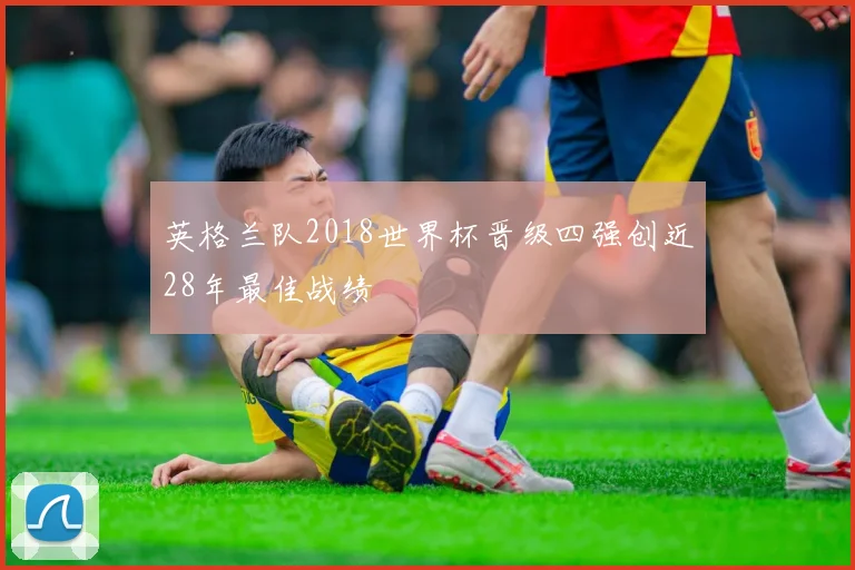 英格兰队2018世界杯晋级四强创近28年最佳战绩