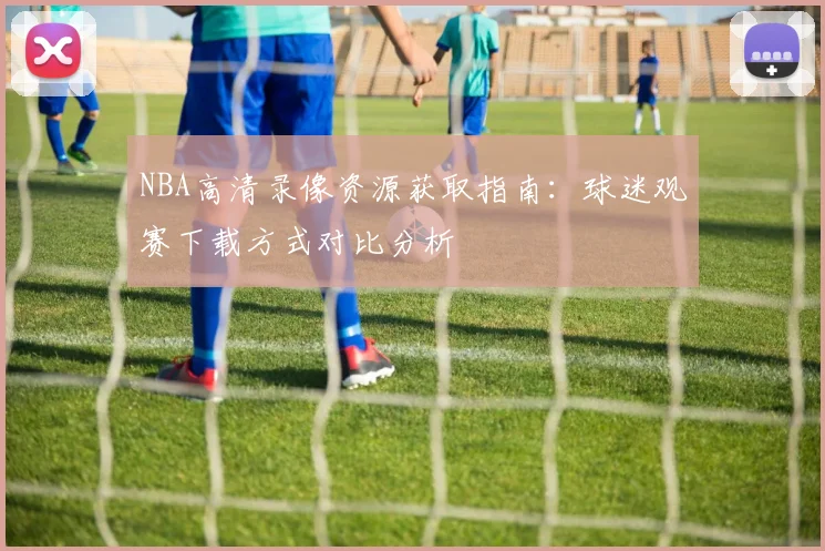 NBA高清录像资源获取指南:球迷观赛下载方式对比分析