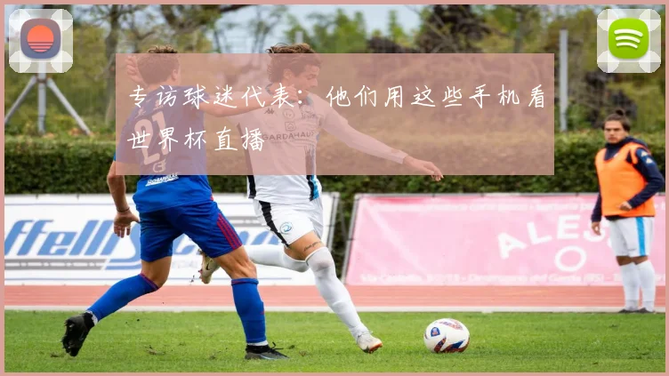 专访球迷代表：他们用这些手机看世界杯直播