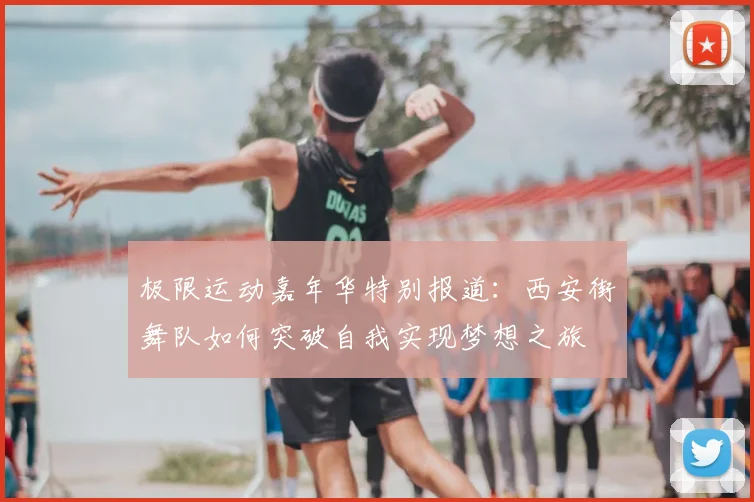 极限运动嘉年华特别报道:西安街舞队如何突破自我实现梦想之旅