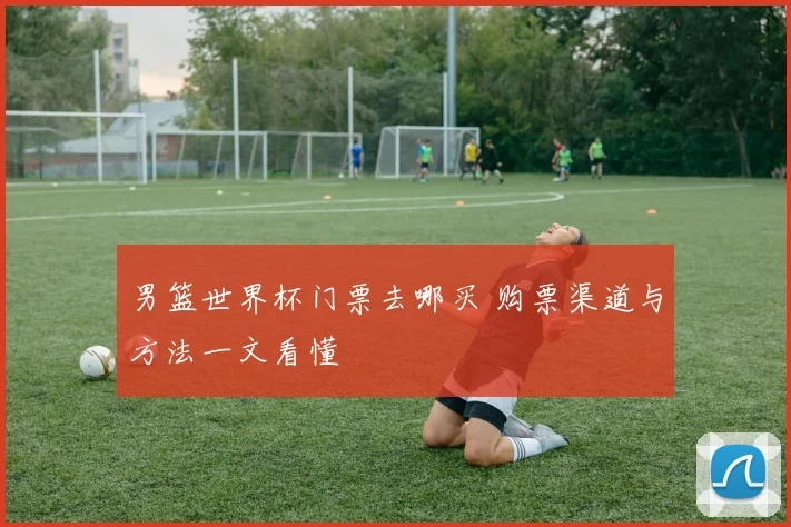 男篮世界杯门票去哪买 购票渠道与方法一文看懂