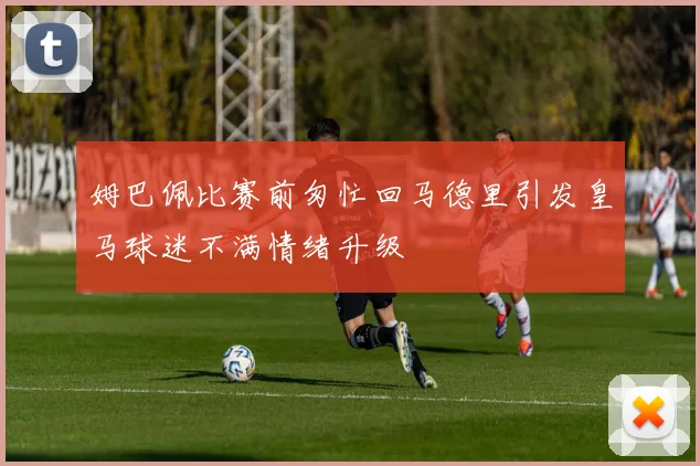 姆巴佩比赛前匆忙回马德里引发皇马球迷不满情绪升级