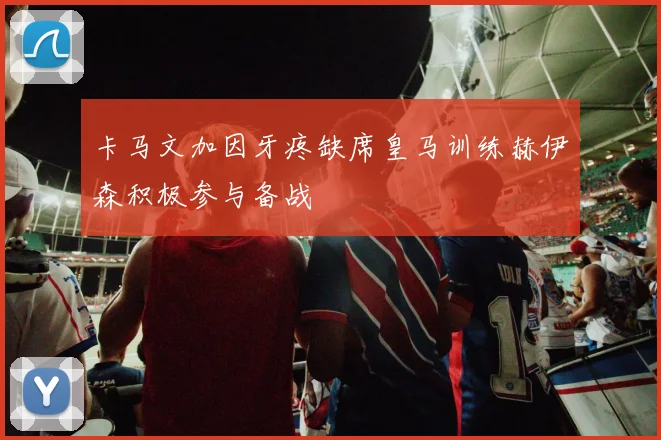 卡马文加因牙疼缺席皇马训练赫伊森积极参与备战