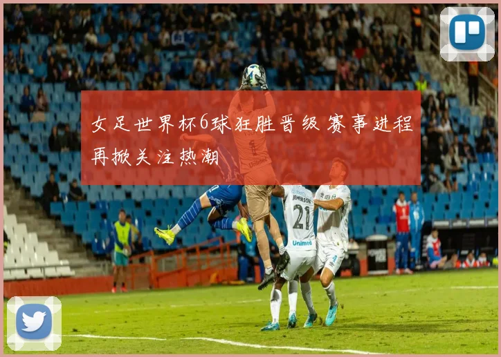 女足世界杯6球狂胜晋级 赛事进程再掀关注热潮