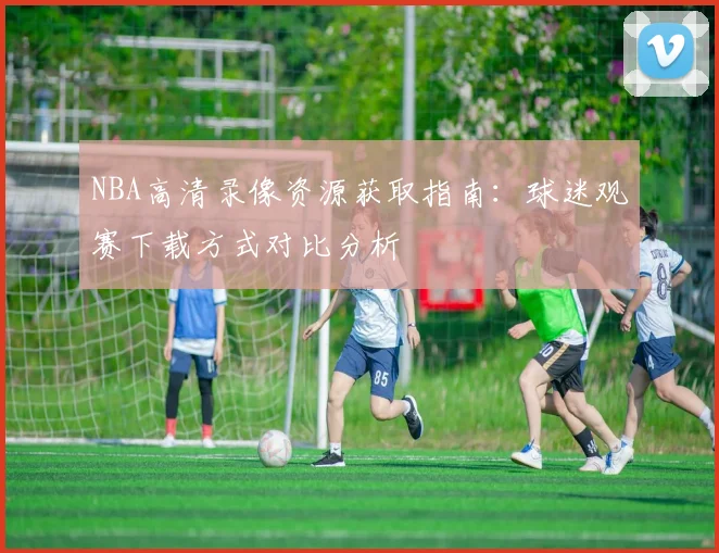 NBA高清录像资源获取指南:球迷观赛下载方式对比分析