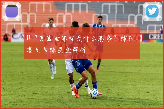 U17男篮世界杯是什么赛事？球队、赛制与球星全解析