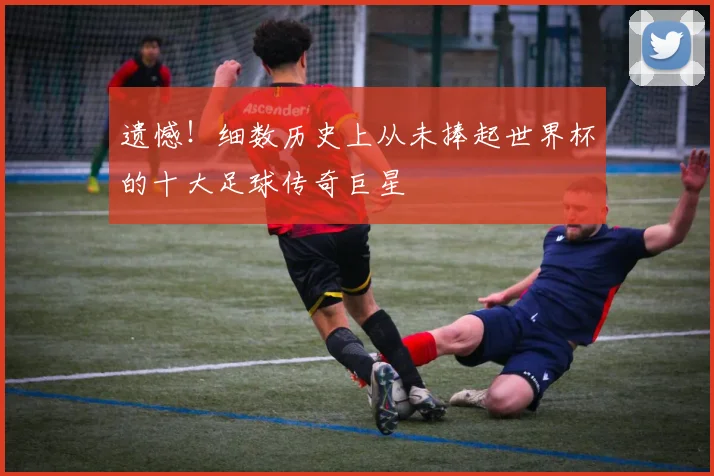 遗憾!细数历史上从未捧起世界杯的十大足球传奇巨星