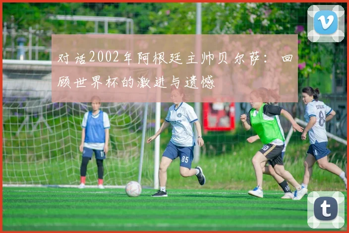 对话2002年阿根廷主帅贝尔萨：回顾世界杯的激进与遗憾