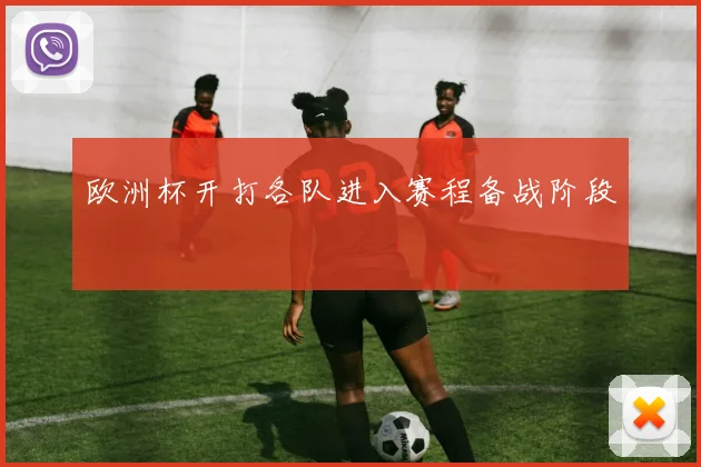 欧洲杯开打各队进入赛程备战阶段